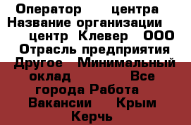 Оператор Call-центра › Название организации ­ Call-центр "Клевер", ООО › Отрасль предприятия ­ Другое › Минимальный оклад ­ 25 000 - Все города Работа » Вакансии   . Крым,Керчь